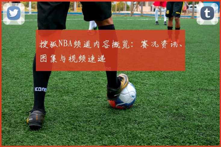 搜狐NBA频道内容概览：赛况资讯、图集与视频速递