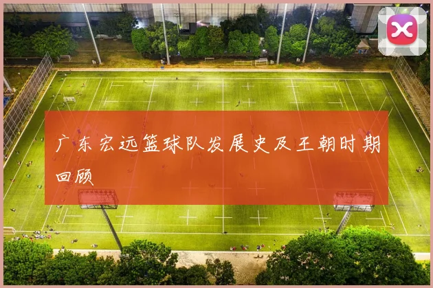 广东宏远篮球队发展史及王朝时期回顾